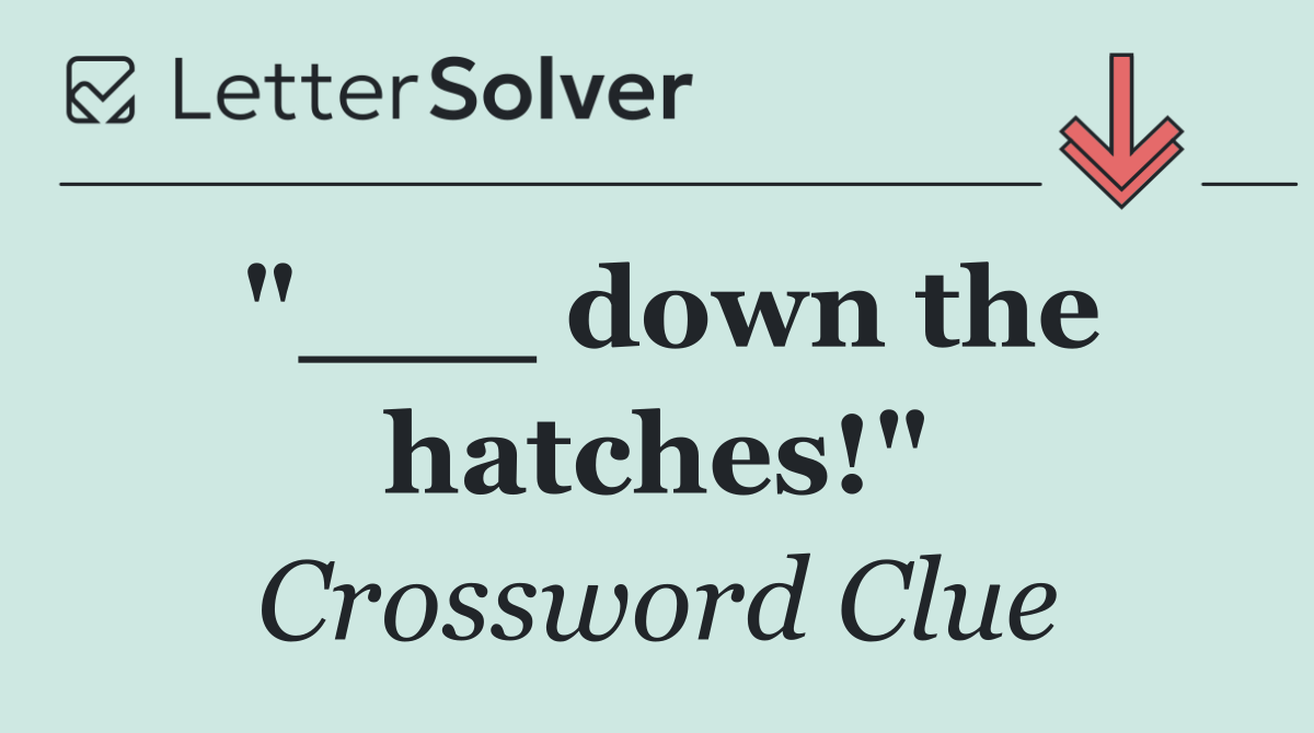 "___ down the hatches!"
