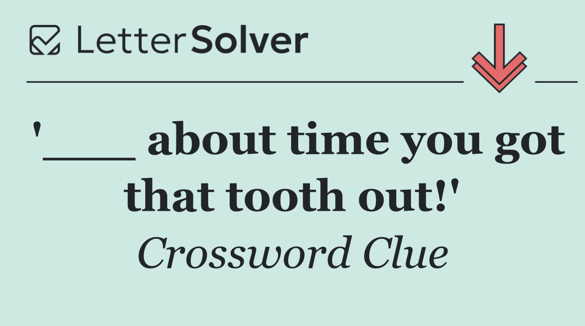 '___ about time you got that tooth out!'