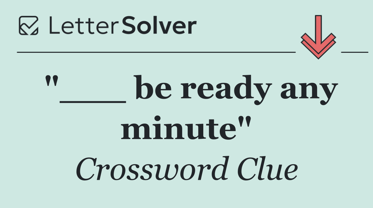 "___ be ready any minute"
