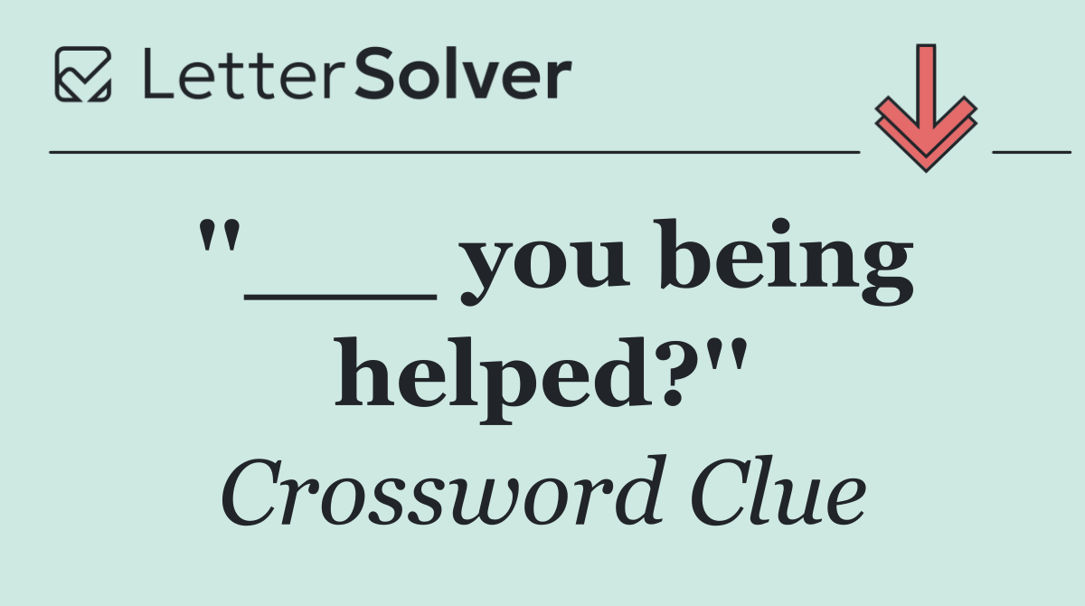 ''___ you being helped?''