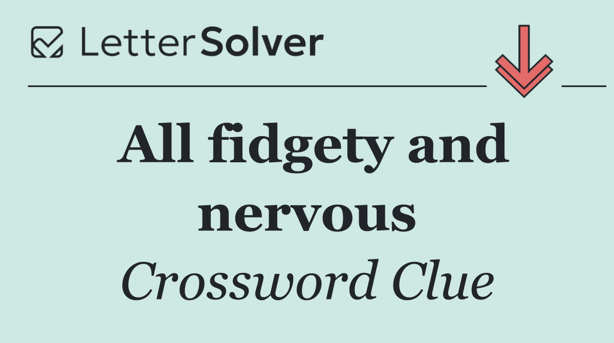 All fidgety and nervous