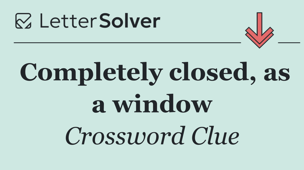 Completely closed, as a window