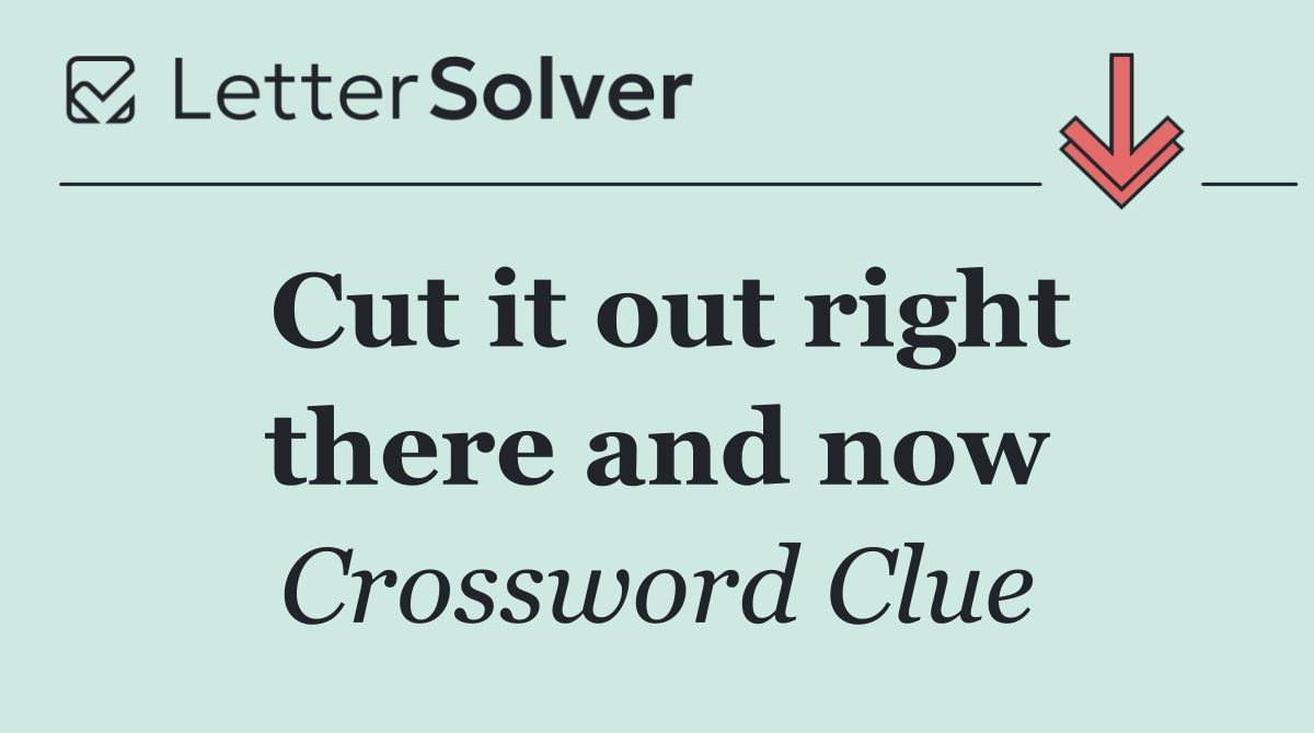 Cut it out right there and now