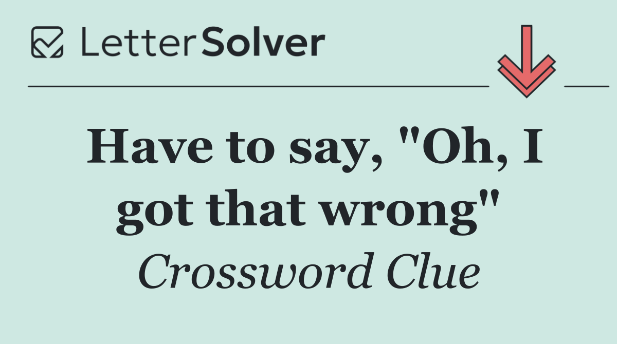 Have to say, "Oh, I got that wrong"