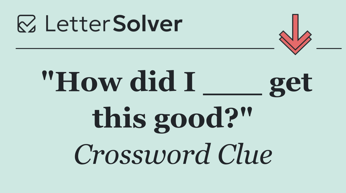 "How did I ___ get this good?"