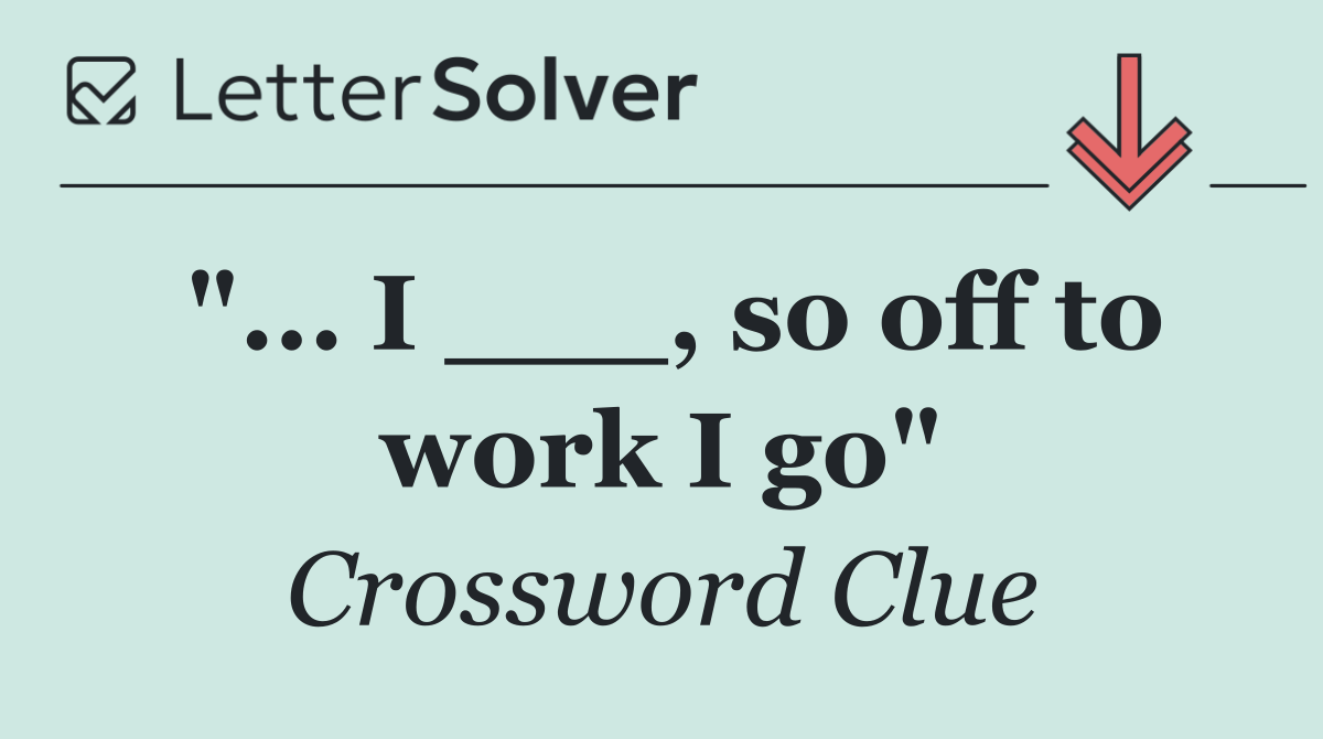 "... I ___, so off to work I go"