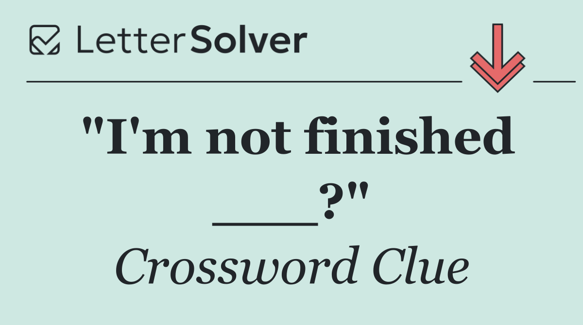 "I'm not finished ___?"