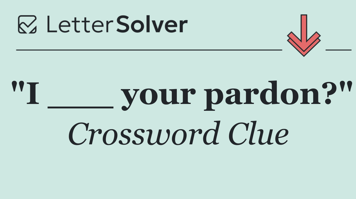 "I ___ your pardon?"