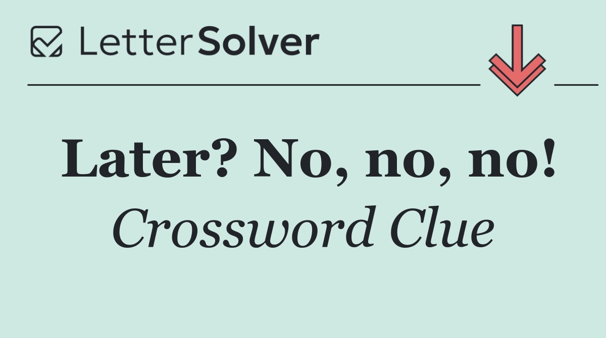 Later? No, no, no!