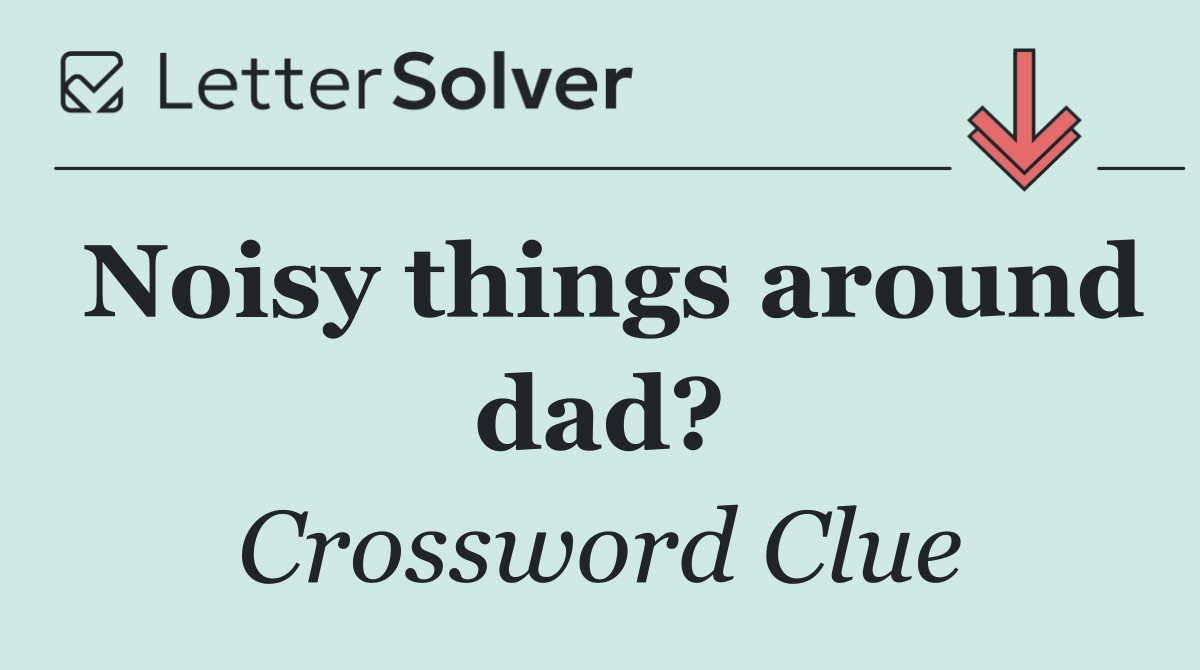 Noisy things around dad?
