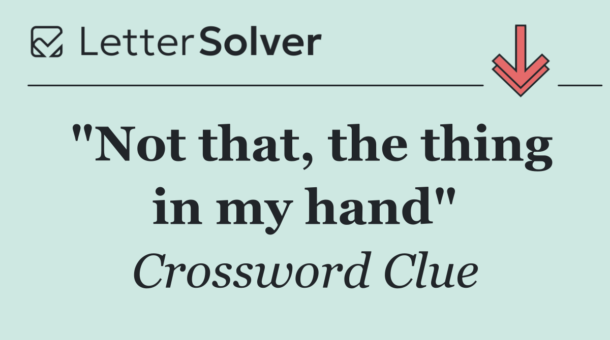 "Not that, the thing in my hand"