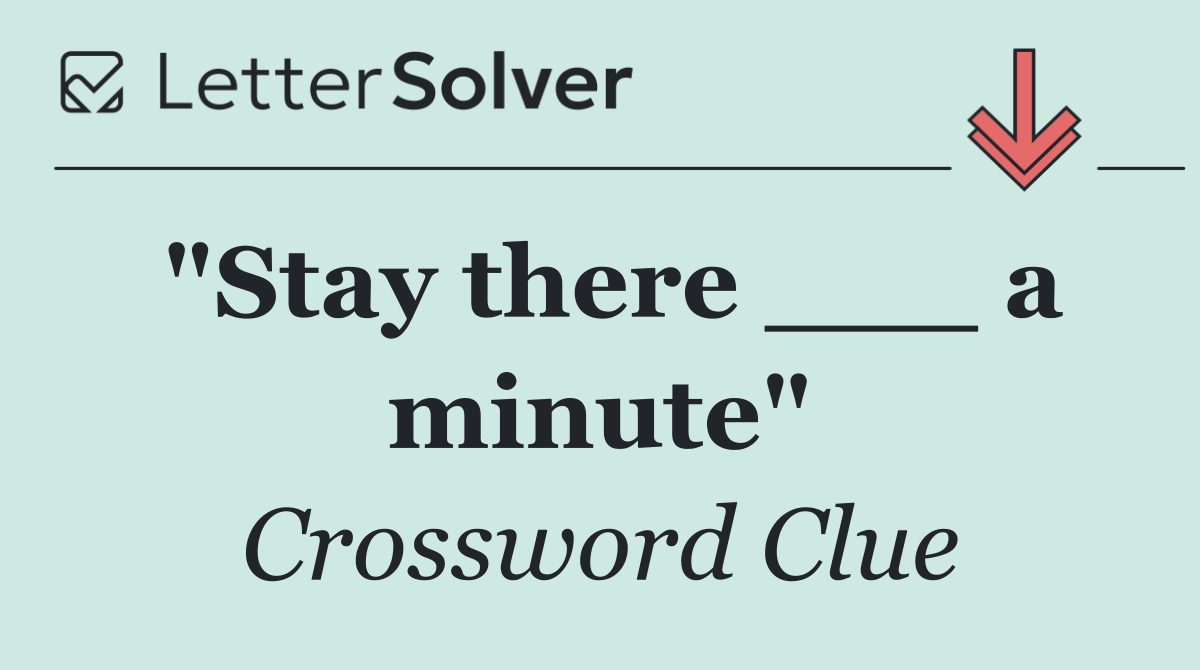 "Stay there ___ a minute"