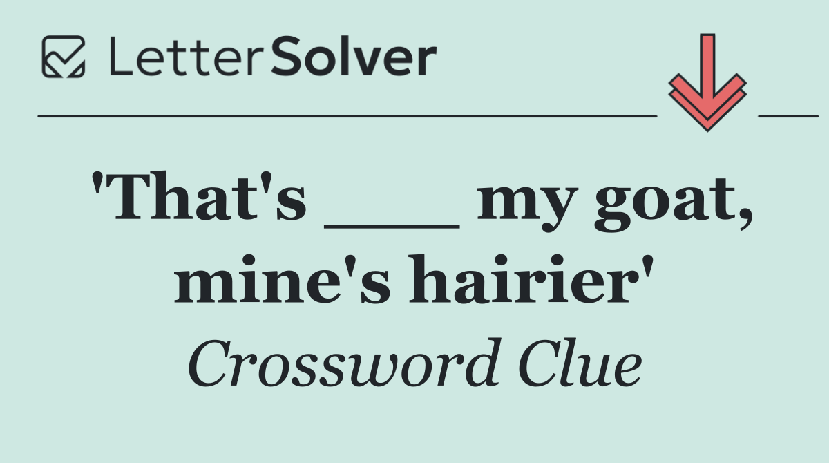 'That's ___ my goat, mine's hairier'