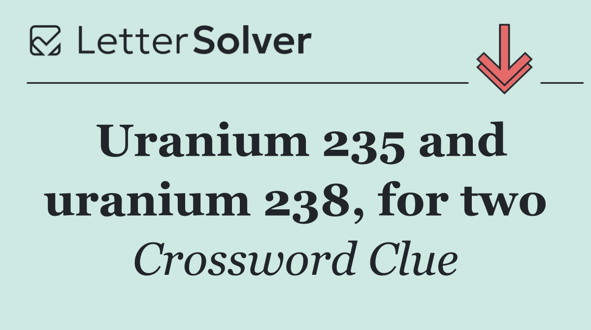 Uranium 235 and uranium 238, for two
