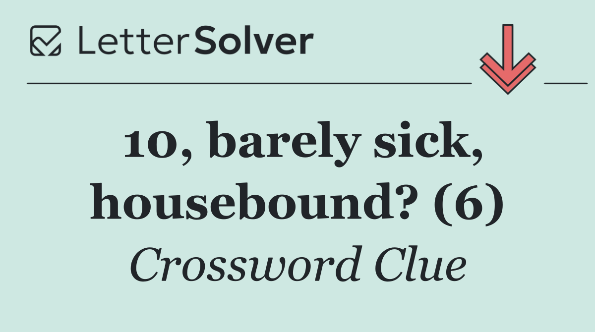 10, barely sick, housebound? (6)