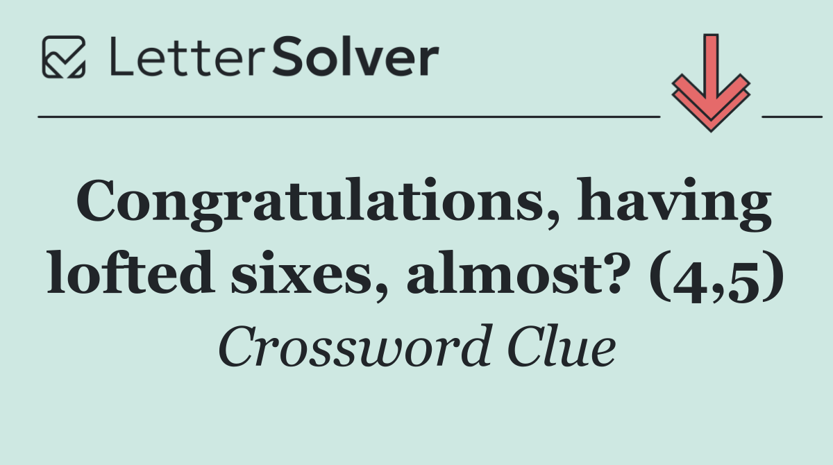 Congratulations, having lofted sixes, almost? (4,5)