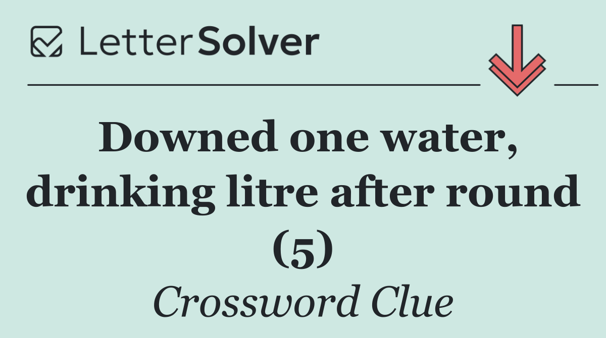 Downed one water, drinking litre after round (5)