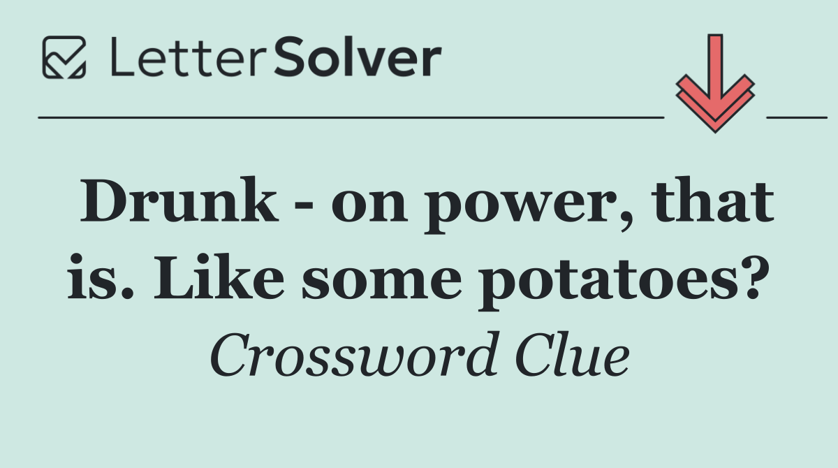 Drunk   on power, that is. Like some potatoes?