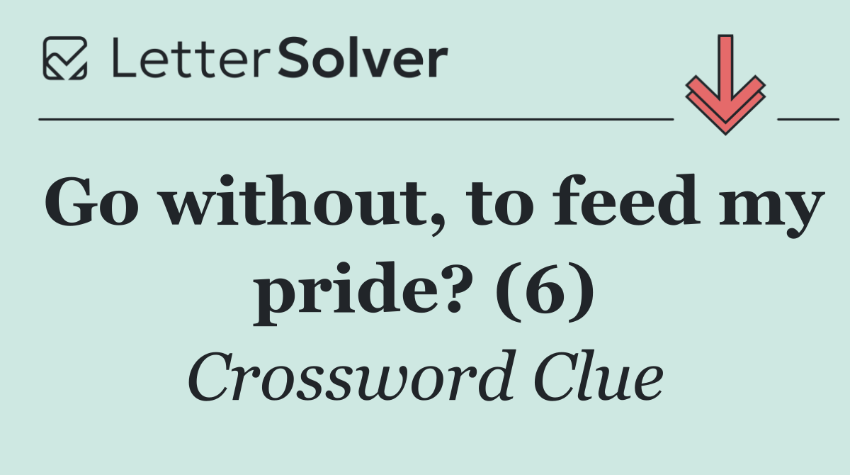 Go without, to feed my pride? (6)