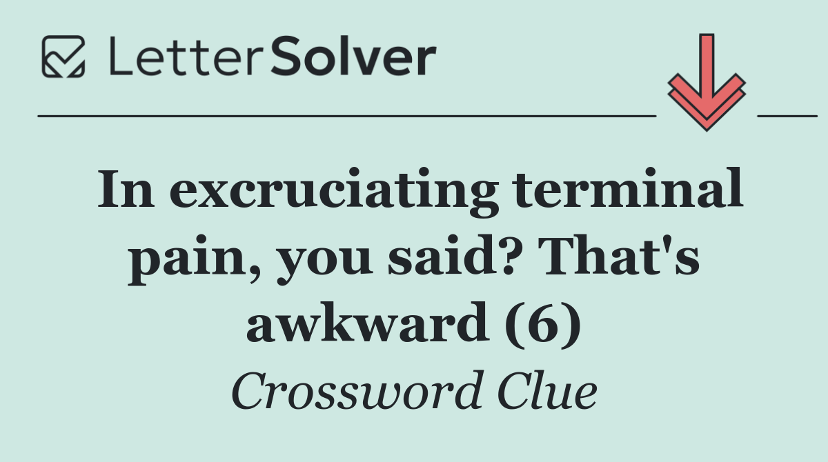 In excruciating terminal pain, you said? That's awkward (6)