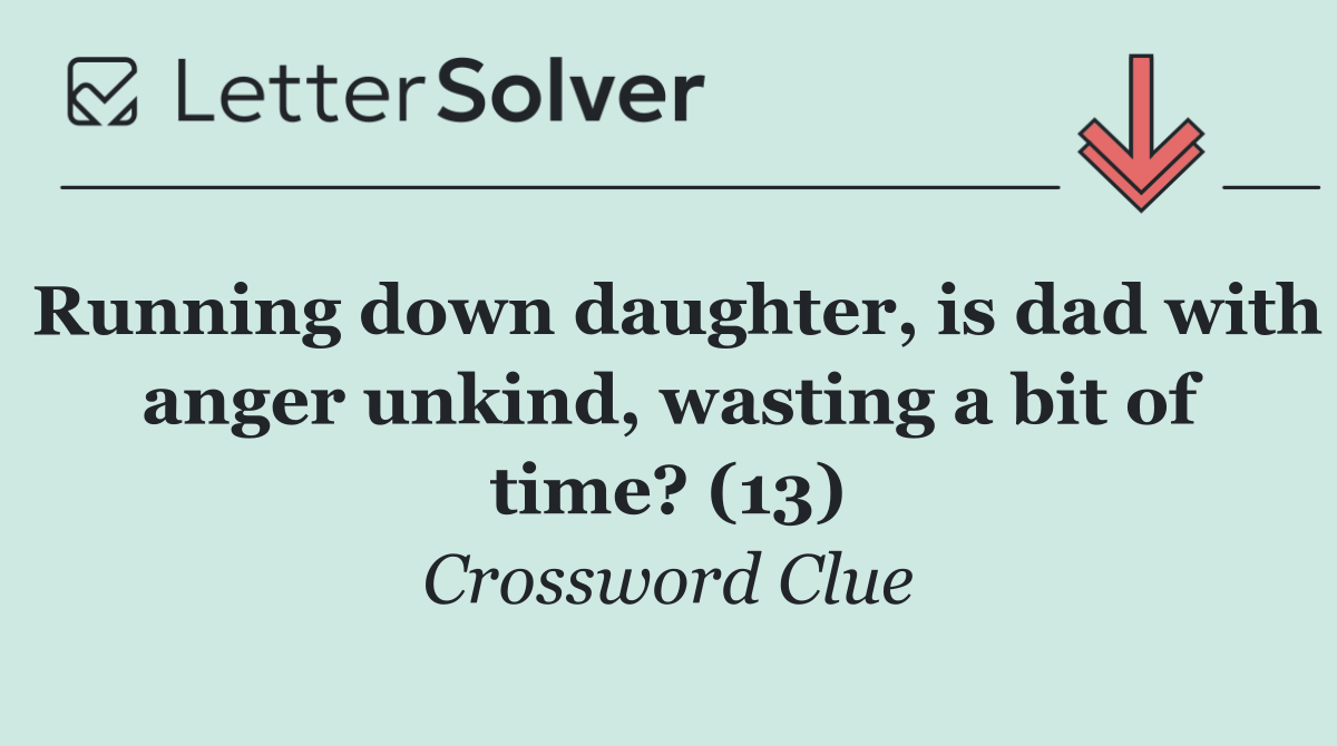 Running down daughter, is dad with anger unkind, wasting a bit of time? (13)