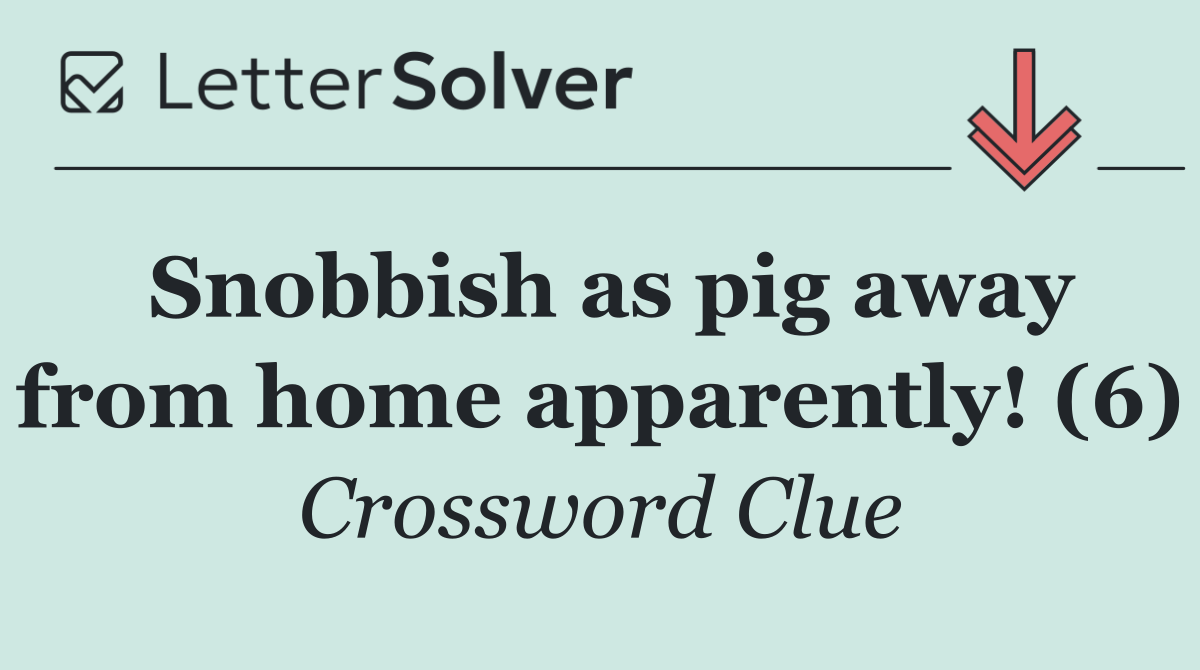 Snobbish as pig away from home apparently! (6)