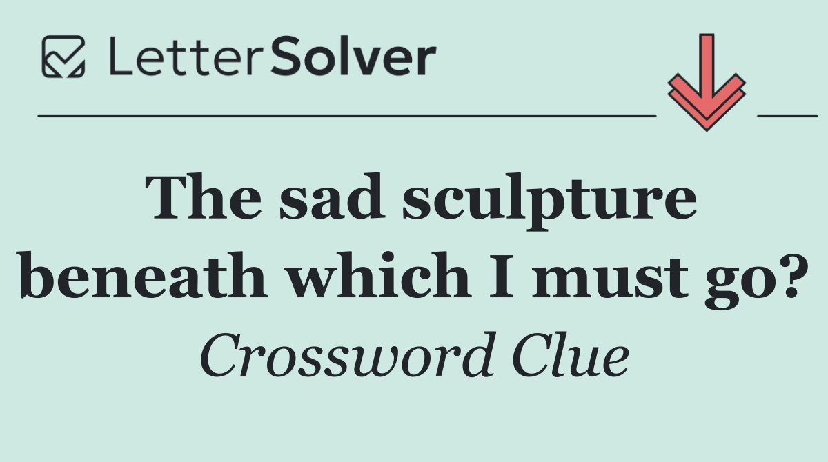 The sad sculpture beneath which I must go?