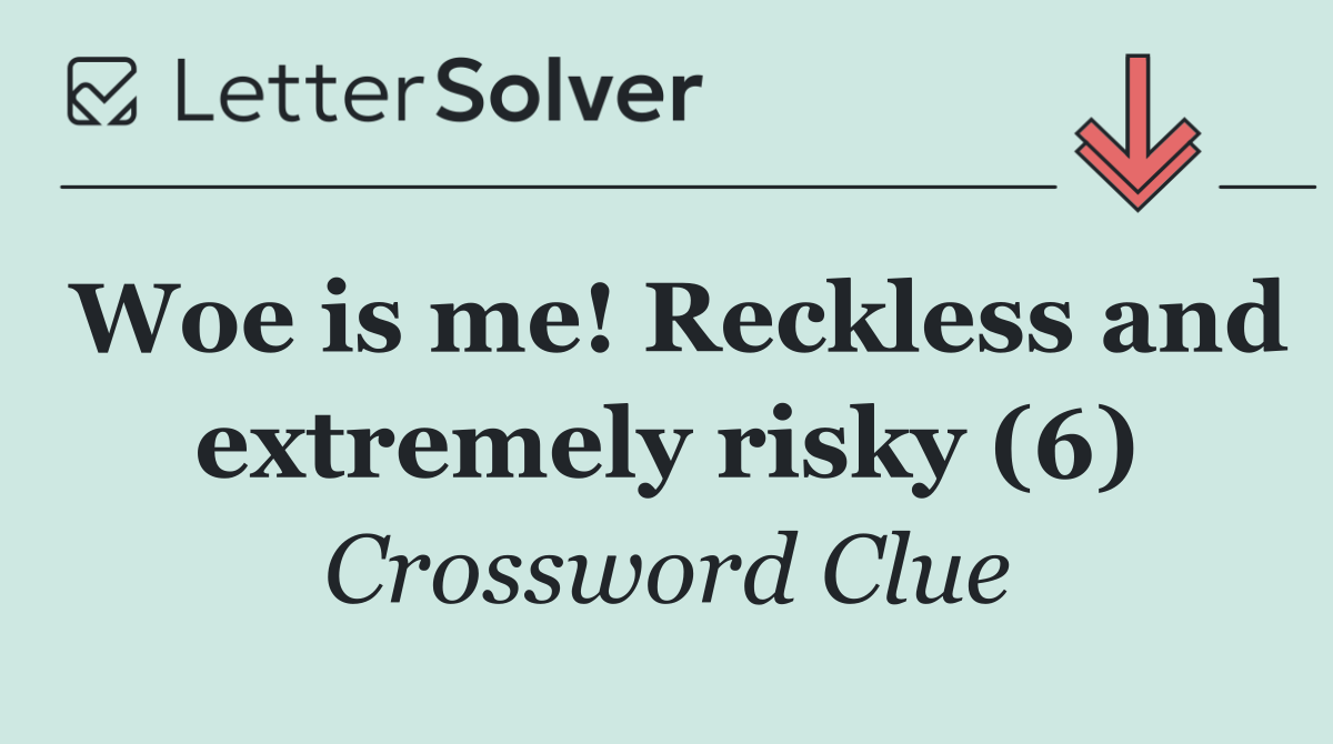 Woe is me! Reckless and extremely risky (6)