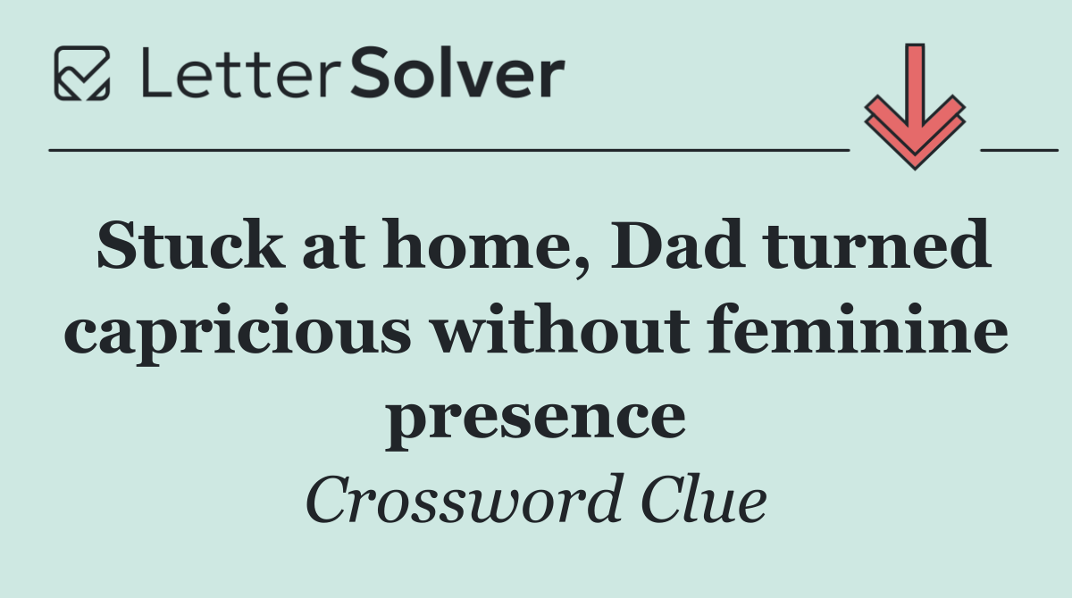 Stuck at home, Dad turned capricious without feminine presence
