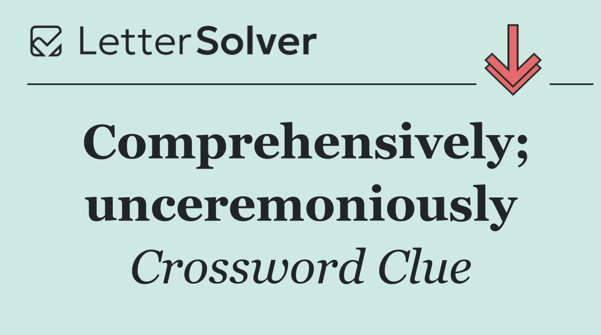Comprehensively; unceremoniously
