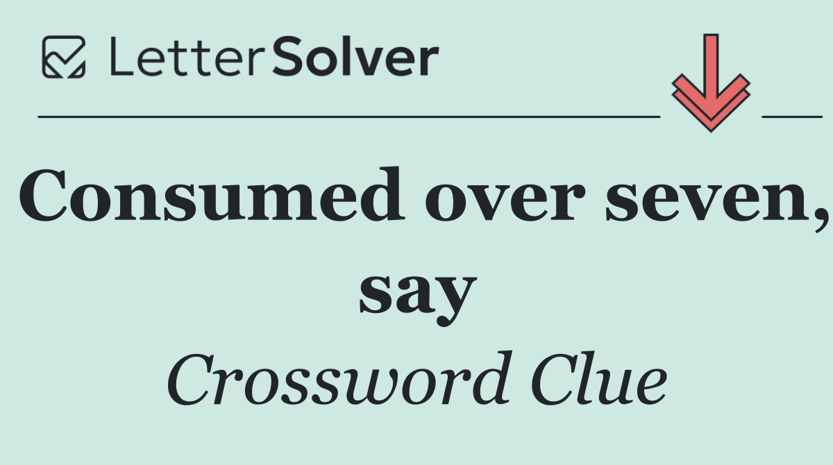 Consumed over seven, say