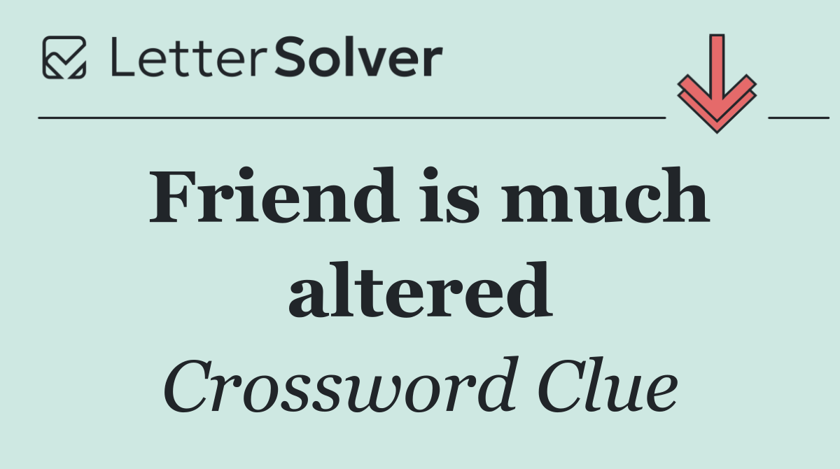 Friend is much altered