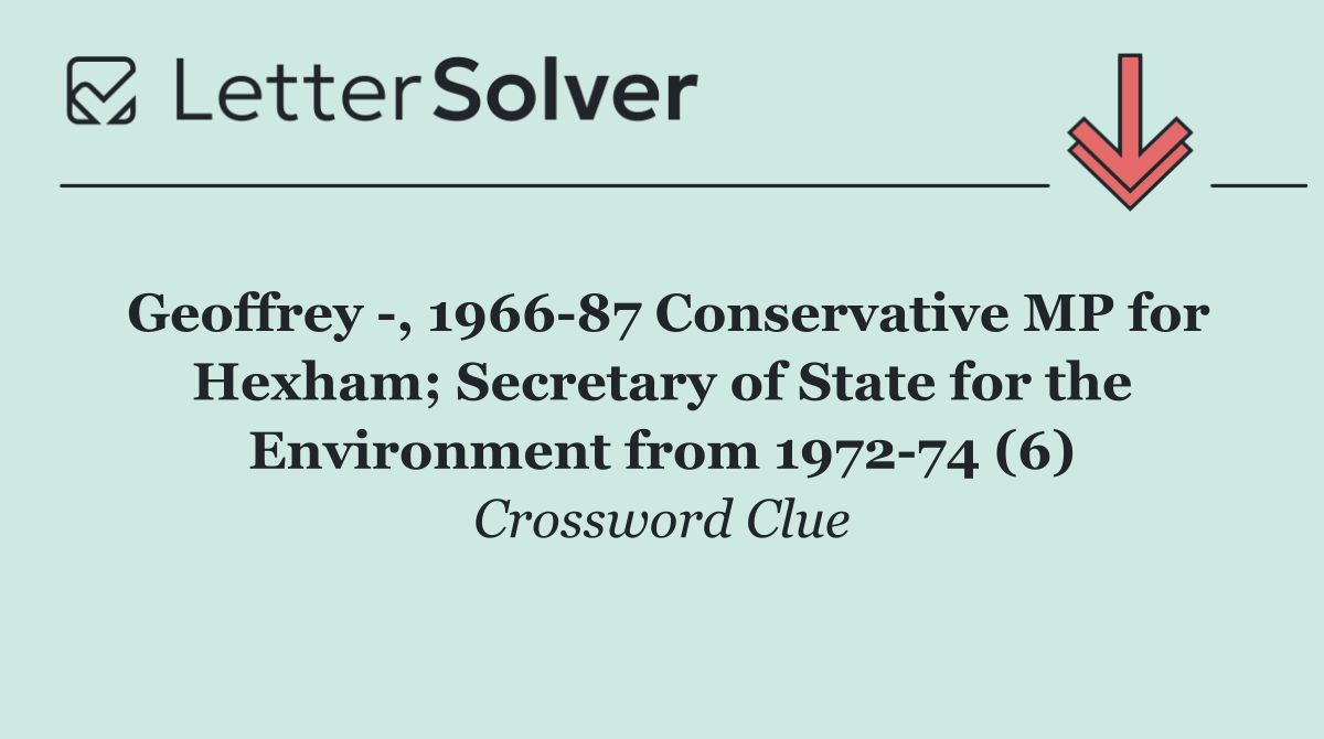Geoffrey  , 1966 87 Conservative MP for Hexham; Secretary of State for the Environment from 1972 74 (6)
