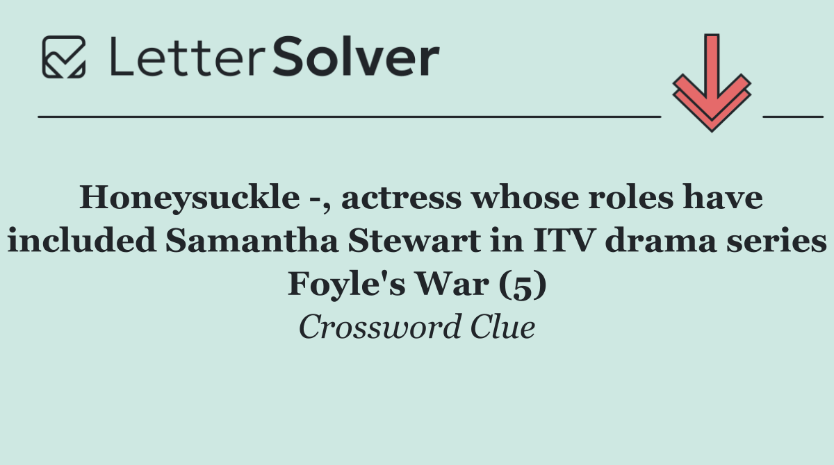 Honeysuckle  , actress whose roles have included Samantha Stewart in ITV drama series Foyle's War (5)