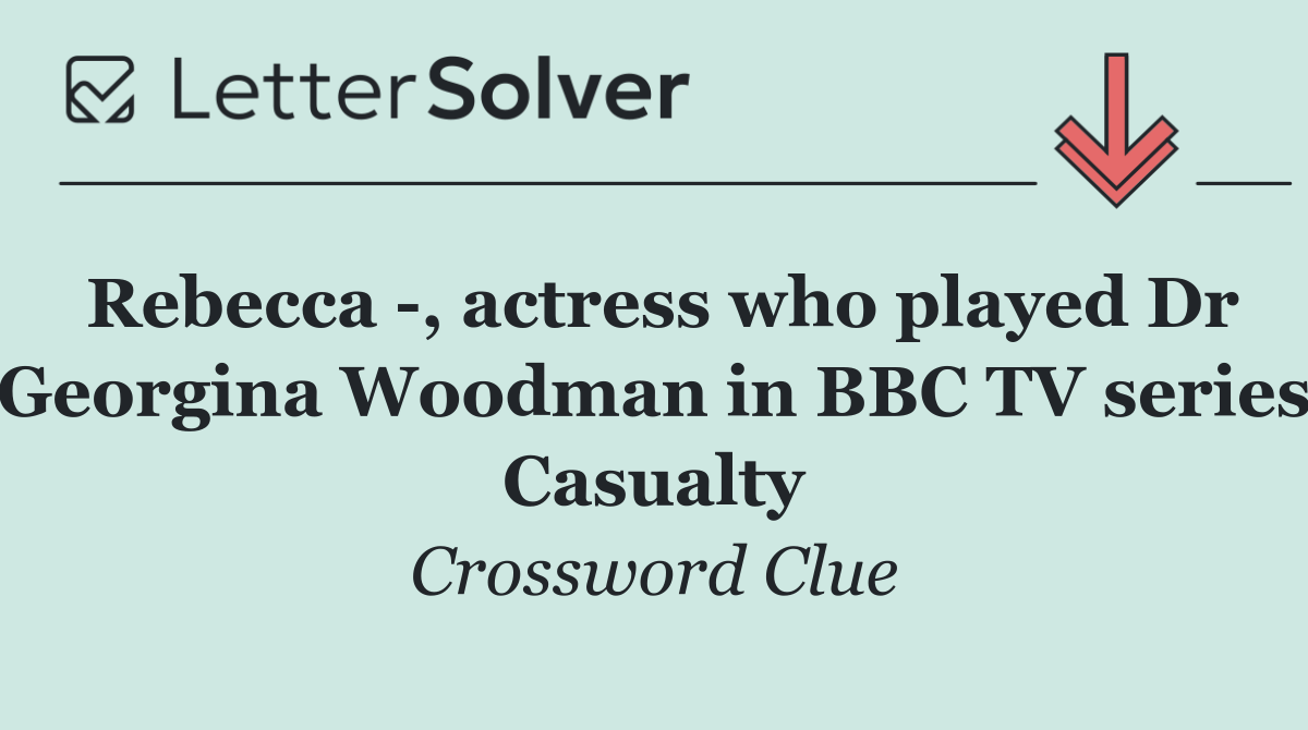 Rebecca  , actress who played Dr Georgina Woodman in BBC TV series Casualty