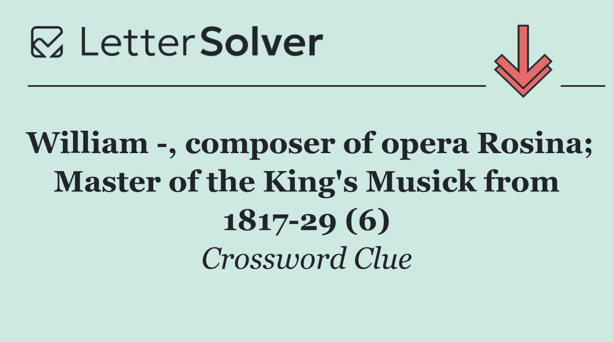 William  , composer of opera Rosina; Master of the King's Musick from 1817 29 (6)