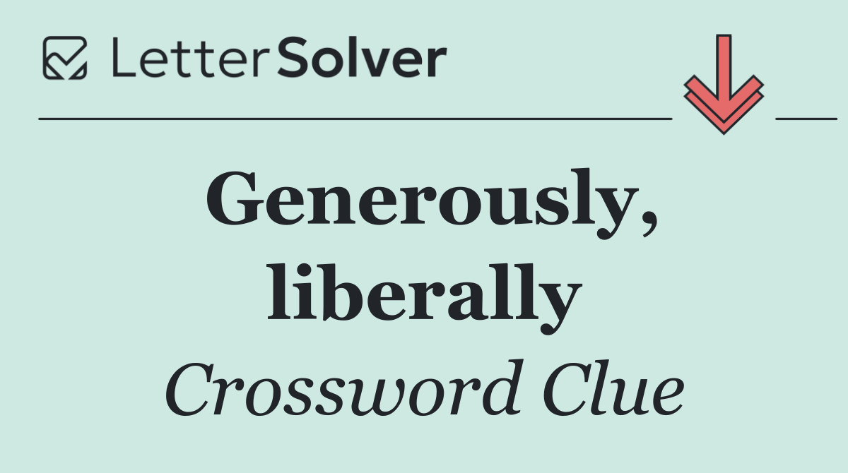 Generously, liberally
