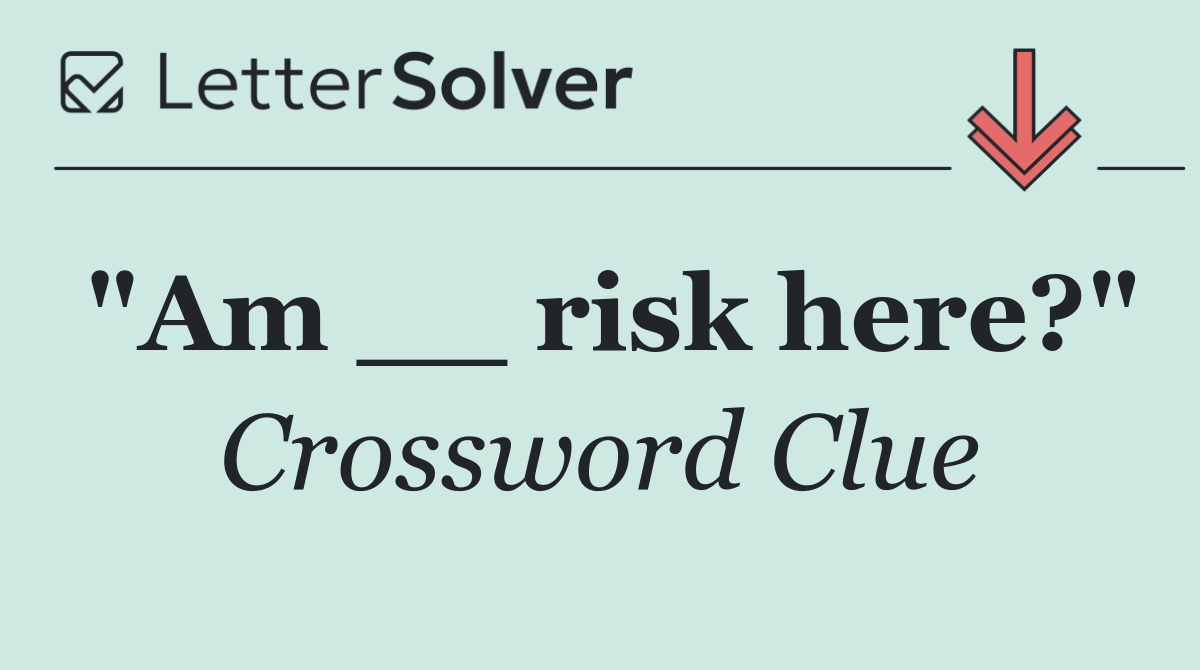"Am __ risk here?"