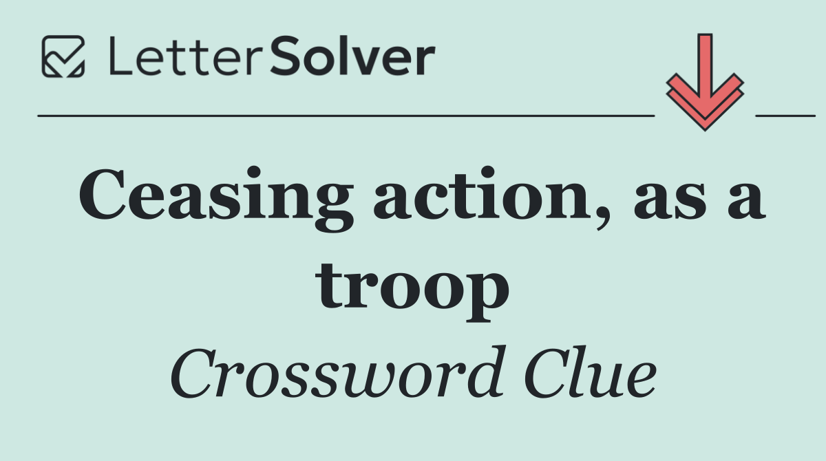 Ceasing action, as a troop