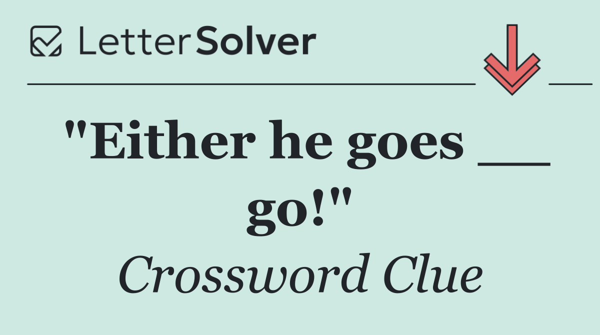"Either he goes __ go!"