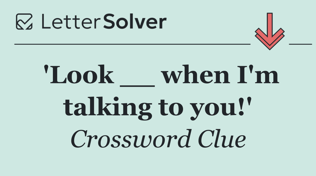 'Look __ when I'm talking to you!'