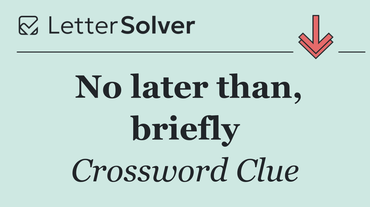 No later than, briefly