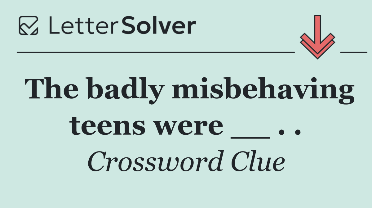The badly misbehaving teens were __ . .