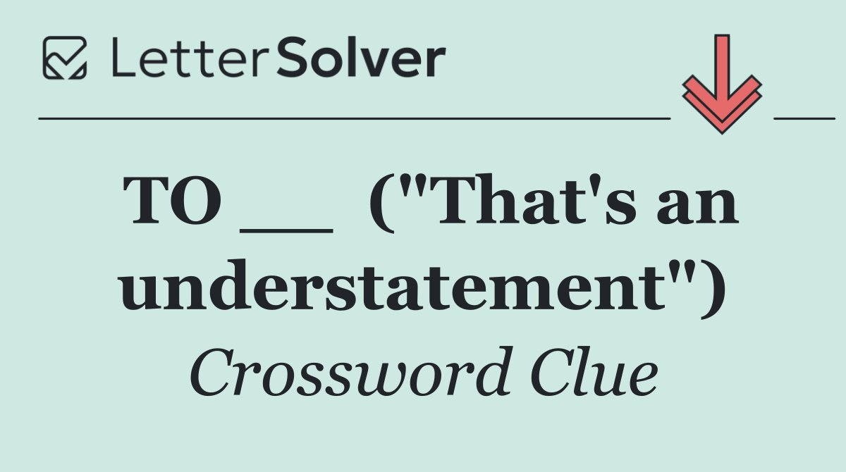 TO __  ("That's an understatement")