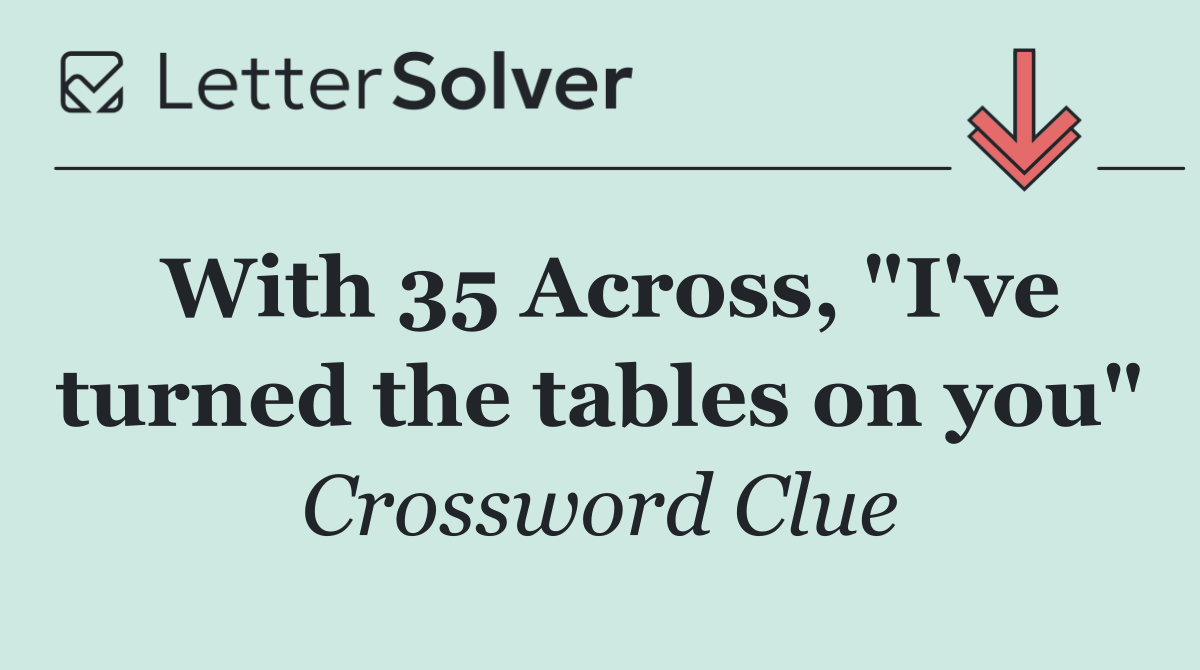With 35 Across, "I've turned the tables on you"