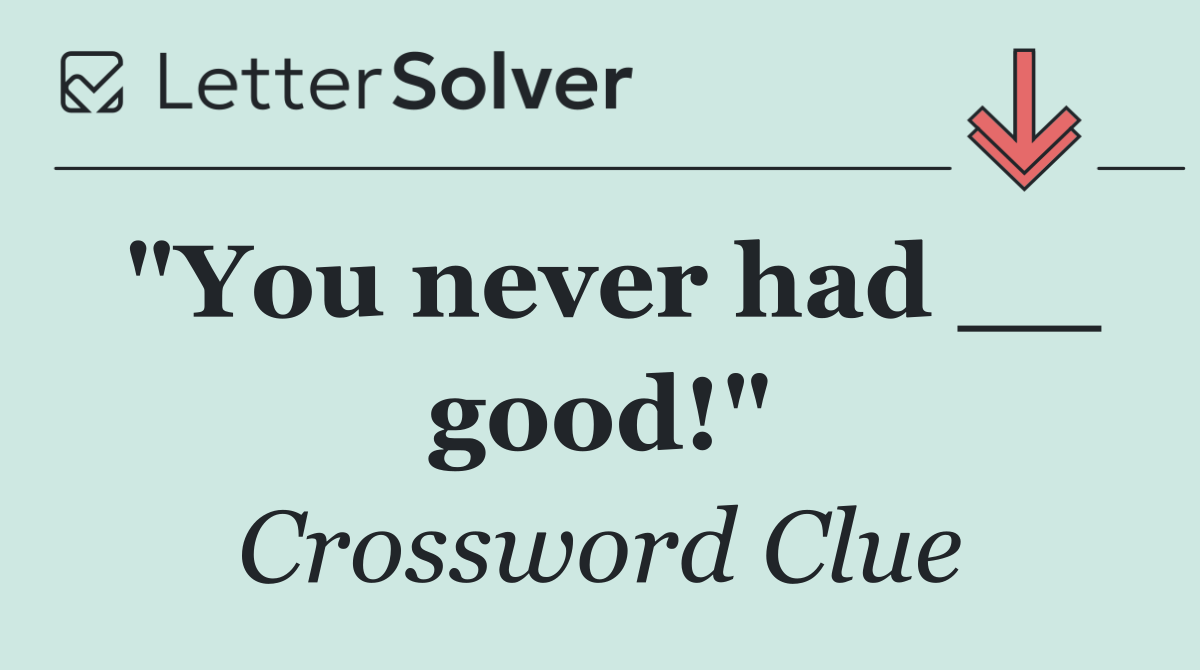 "You never had __ good!"