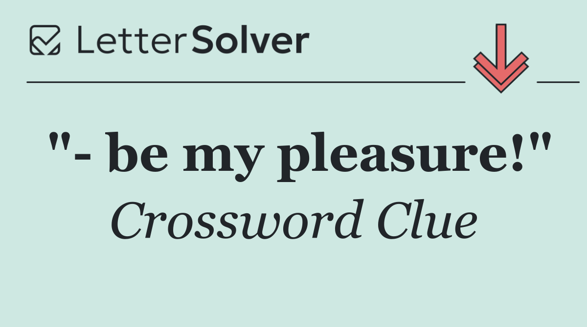 "  be my pleasure!"
