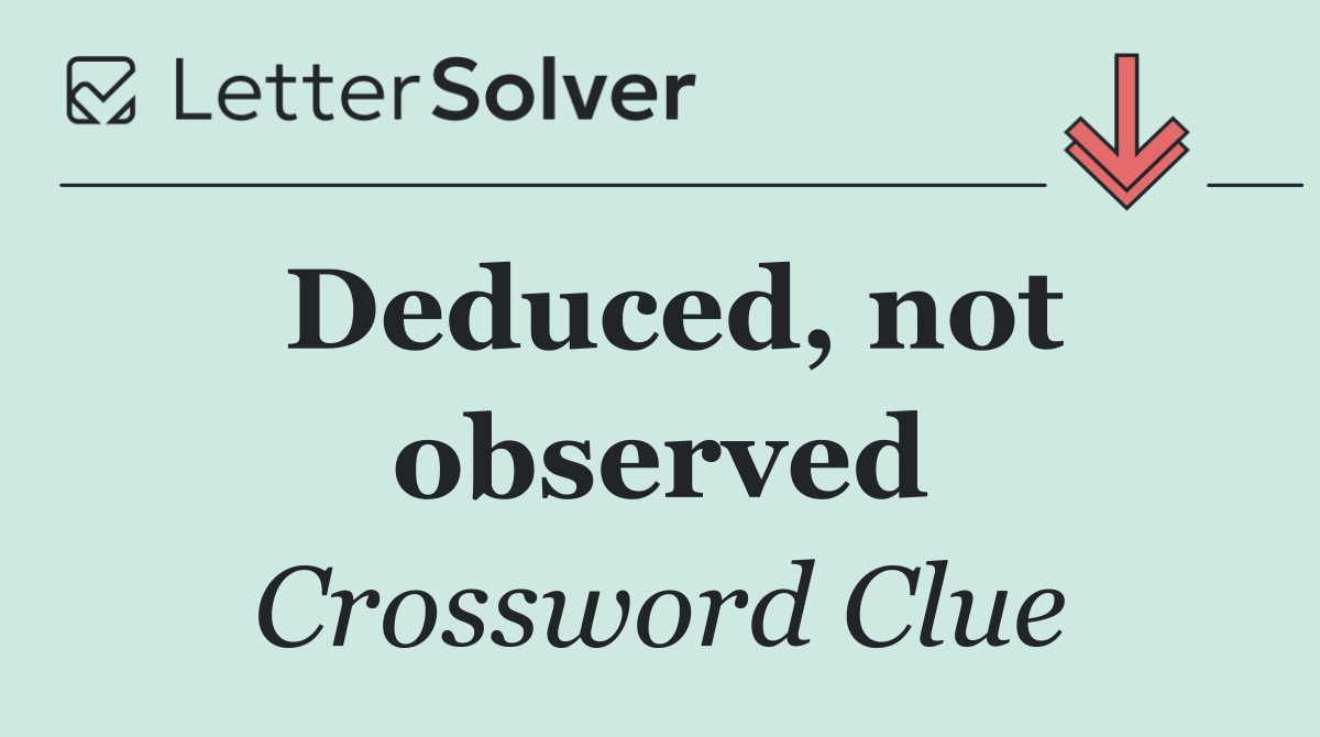 Deduced, not observed