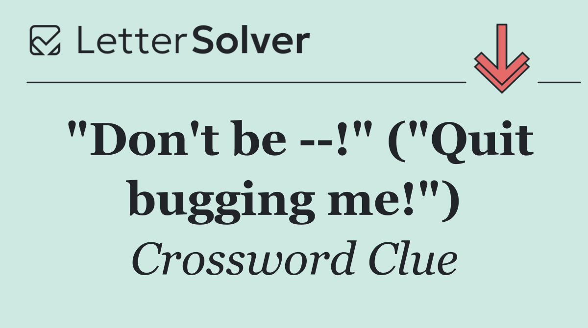 "Don't be   !" ("Quit bugging me!")