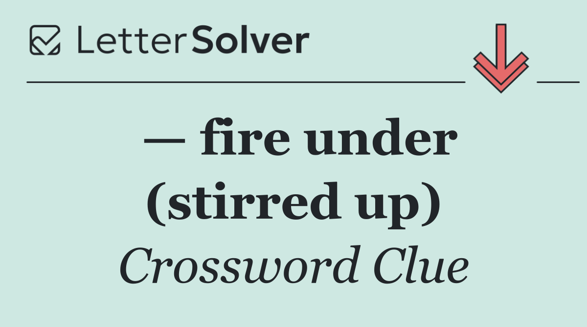 — fire under (stirred up)